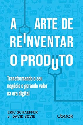 A arte de reinventar o produto- transformando o seu negócio e gerando valor na era digital